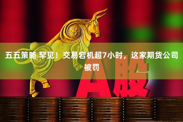 五五策略 罕见！交易宕机超7小时，这家期货公司被罚