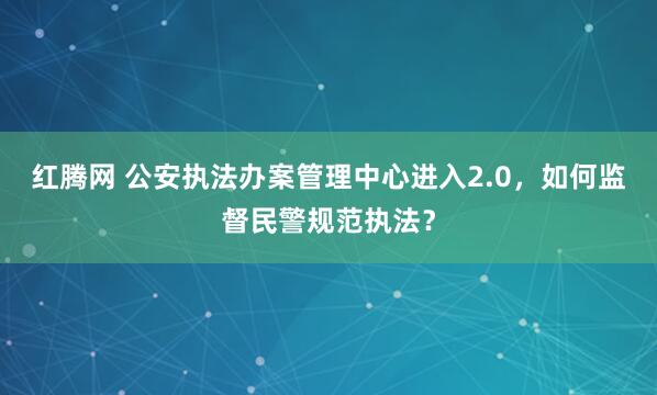 红腾网 公安执法办案管理中心进入2.0，如何监督民警规范执法？