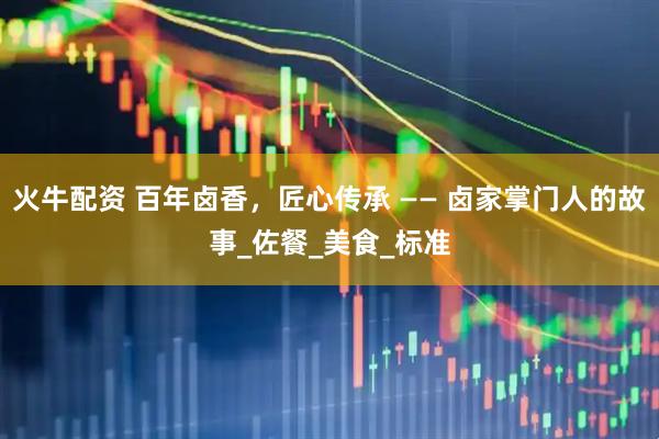 火牛配资 百年卤香，匠心传承 —— 卤家掌门人的故事_佐餐_美食_标准