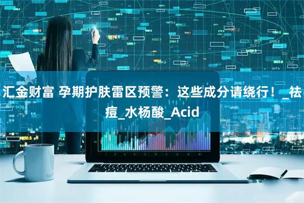 汇金财富 孕期护肤雷区预警：这些成分请绕行！_祛痘_水杨酸_Acid