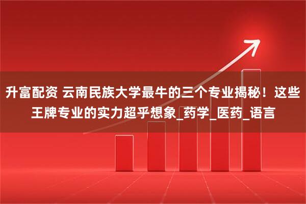 升富配资 云南民族大学最牛的三个专业揭秘！这些王牌专业的实力超乎想象_药学_医药_语言
