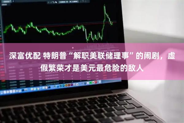 深富优配 特朗普“解职美联储理事”的闹剧，虚假繁荣才是美元最危险的敌人