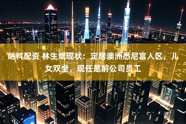 峪科配资 林生斌现状：定居澳洲悉尼富人区，儿女双全，现任是前公司员工