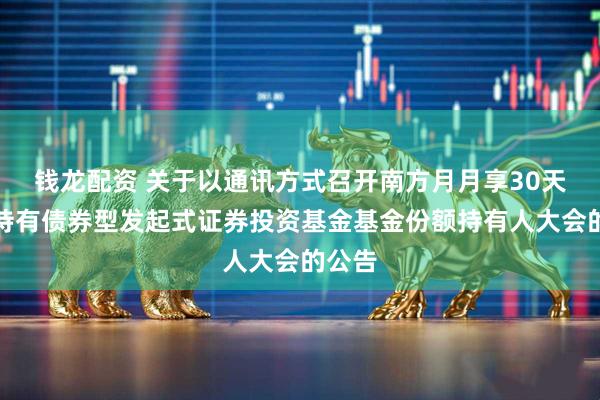 钱龙配资 关于以通讯方式召开南方月月享30天滚动持有债券型发起式证券投资基金基金份额持有人大会的公告