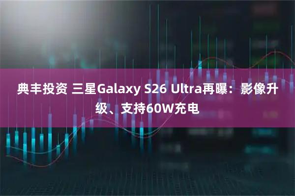 典丰投资 三星Galaxy S26 Ultra再曝：影像升级、支持60W充电