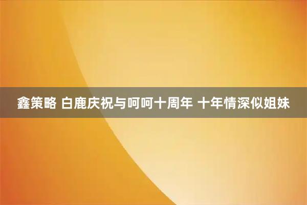 鑫策略 白鹿庆祝与呵呵十周年 十年情深似姐妹