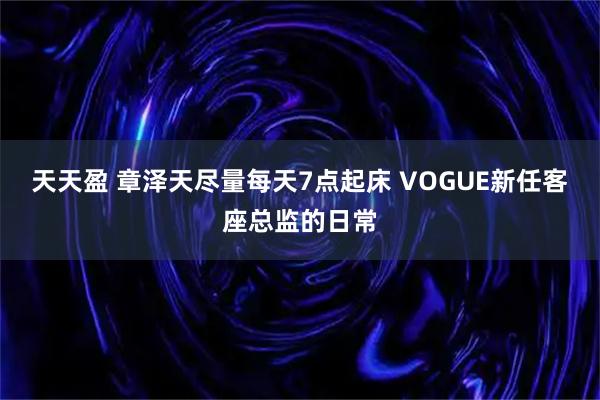 天天盈 章泽天尽量每天7点起床 VOGUE新任客座总监的日常