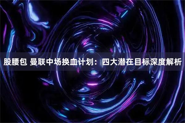 股腰包 曼联中场换血计划：四大潜在目标深度解析