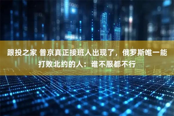 跟投之家 普京真正接班人出现了，俄罗斯唯一能打败北约的人：谁不服都不行