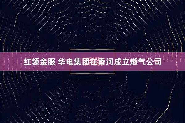 红领金服 华电集团在香河成立燃气公司