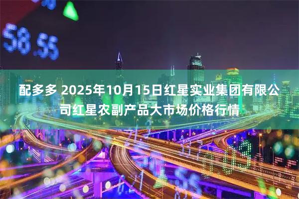 配多多 2025年10月15日红星实业集团有限公司红星农副产品大市场价格行情