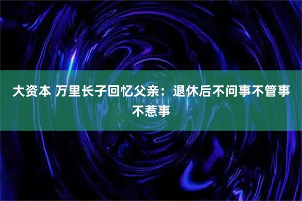 大资本 万里长子回忆父亲：退休后不问事不管事不惹事