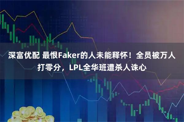 深富优配 最恨Faker的人未能释怀！全员被万人打零分，LPL全华班遭杀人诛心