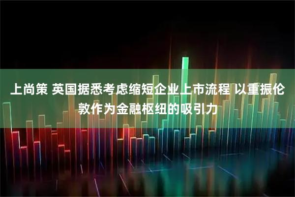 上尚策 英国据悉考虑缩短企业上市流程 以重振伦敦作为金融枢纽的吸引力