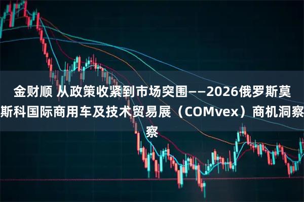 金财顺 从政策收紧到市场突围——2026俄罗斯莫斯科国际商用车及技术贸易展（COMvex）商机洞察