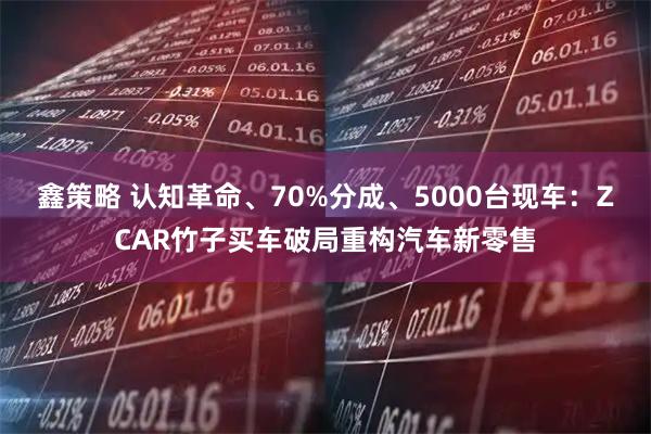 鑫策略 认知革命、70%分成、5000台现车：ZCAR竹子买车破局重构汽车新零售