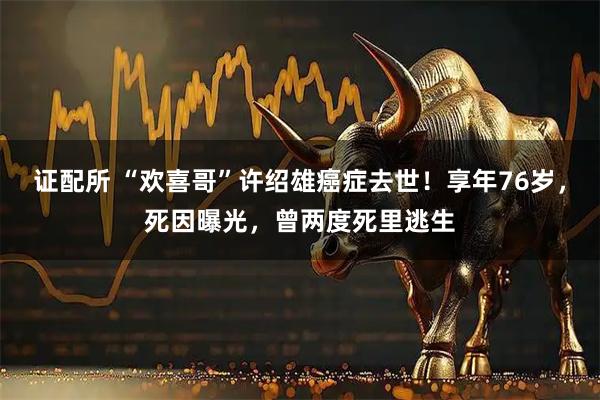 证配所 “欢喜哥”许绍雄癌症去世！享年76岁，死因曝光，曾两度死里逃生