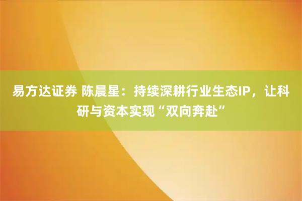 易方达证券 陈晨星：持续深耕行业生态IP，让科研与资本实现“双向奔赴”
