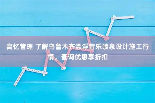 高忆管理 了解乌鲁木齐漂浮音乐喷泉设计施工行情，查询优惠享折扣