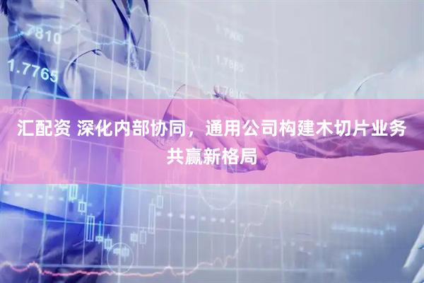汇配资 深化内部协同，通用公司构建木切片业务共赢新格局