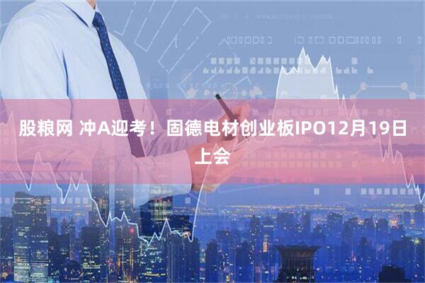 股粮网 冲A迎考！固德电材创业板IPO12月19日上会