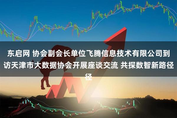 东启网 协会副会长单位飞腾信息技术有限公司到访天津市大数据协会开展座谈交流 共探数智新路径