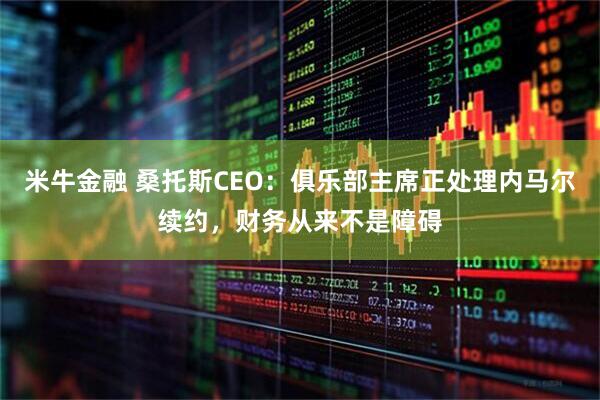 米牛金融 桑托斯CEO：俱乐部主席正处理内马尔续约，财务从来不是障碍