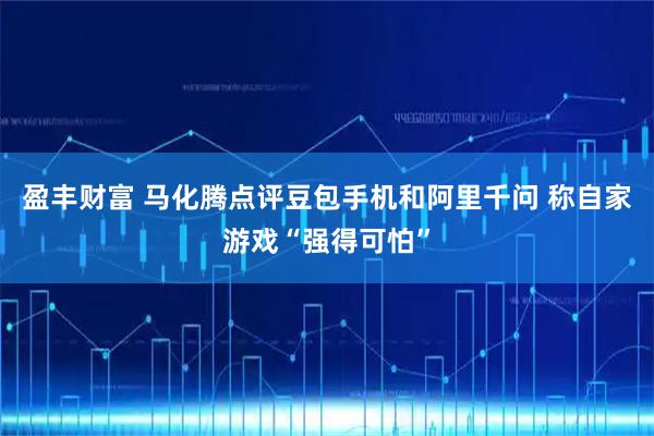 盈丰财富 马化腾点评豆包手机和阿里千问 称自家游戏“强得可怕”