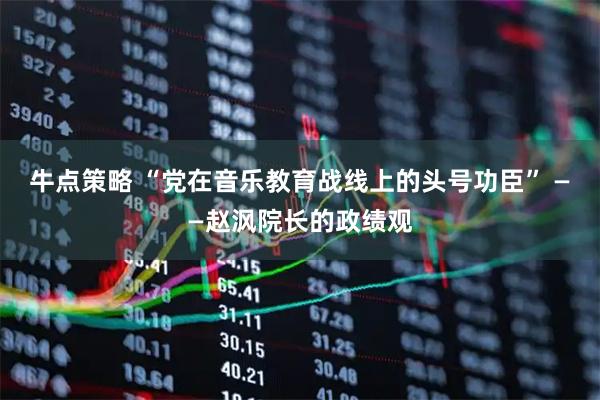 牛点策略 “党在音乐教育战线上的头号功臣” ——赵沨院长的政绩观