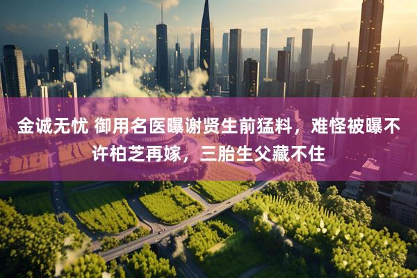 金诚无忧 御用名医曝谢贤生前猛料，难怪被曝不许柏芝再嫁，三胎生父藏不住